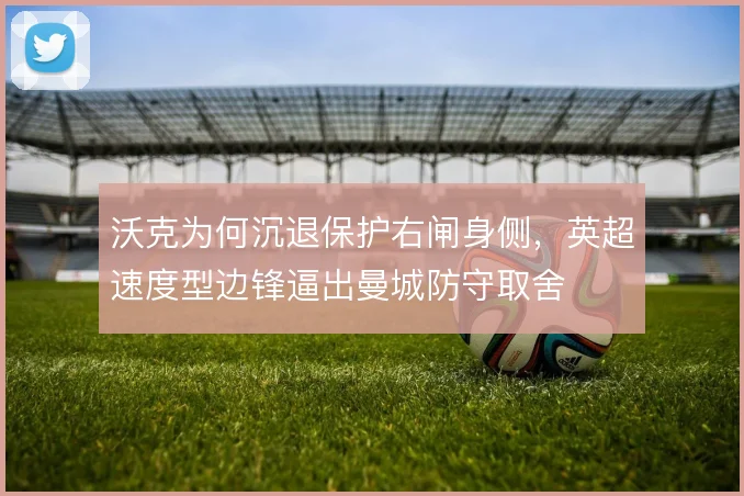 沃克为何沉退保护右闸身侧,英超速度型边锋逼出曼城防守取舍