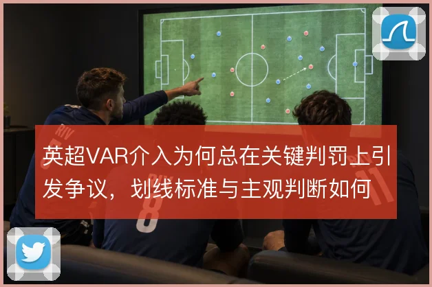 英超VAR介入为何总在关键判罚上引发争议，划线标准与主观判断如何取舍