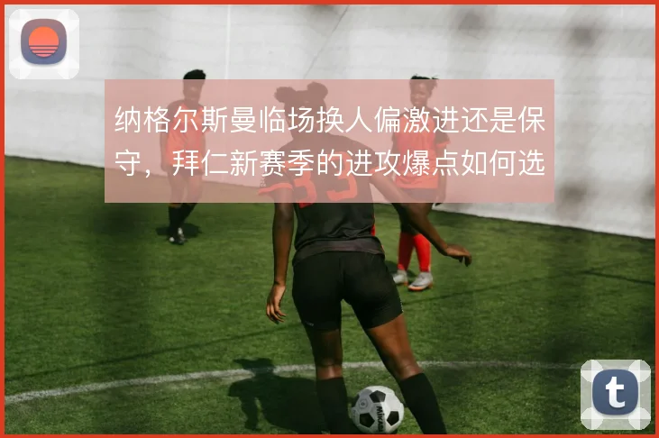 纳格尔斯曼临场换人偏激进还是保守,拜仁新赛季的进攻爆点如何选择侧重
