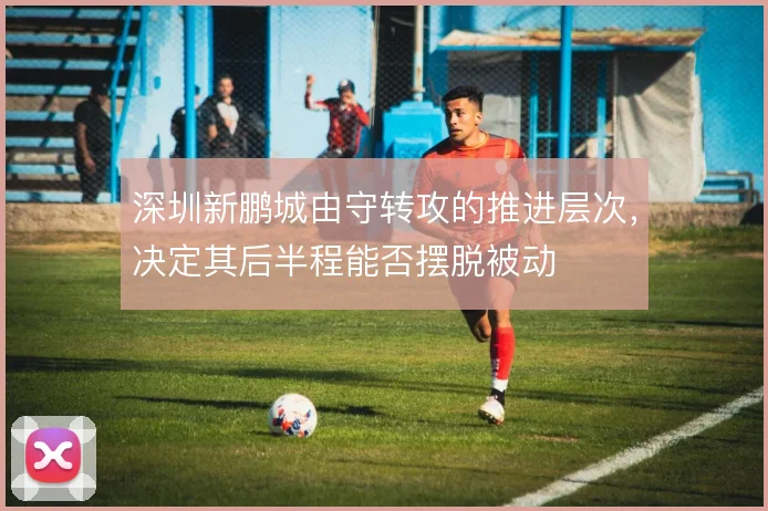 深圳新鹏城由守转攻的推进层次,决定其后半程能否摆脱被动