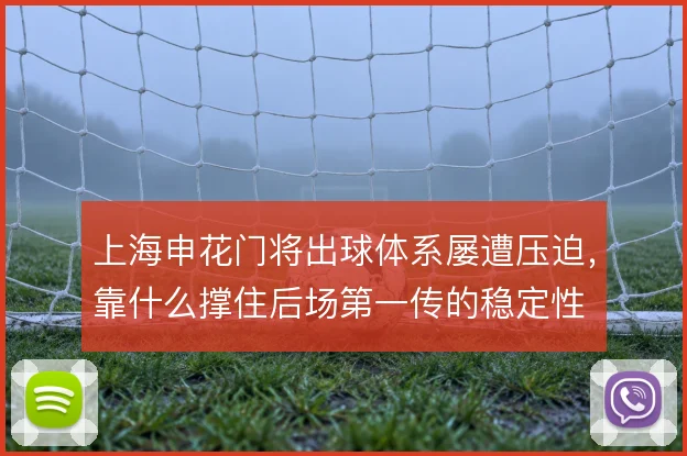 上海申花门将出球体系屡遭压迫,靠什么撑住后场第一传的稳定性