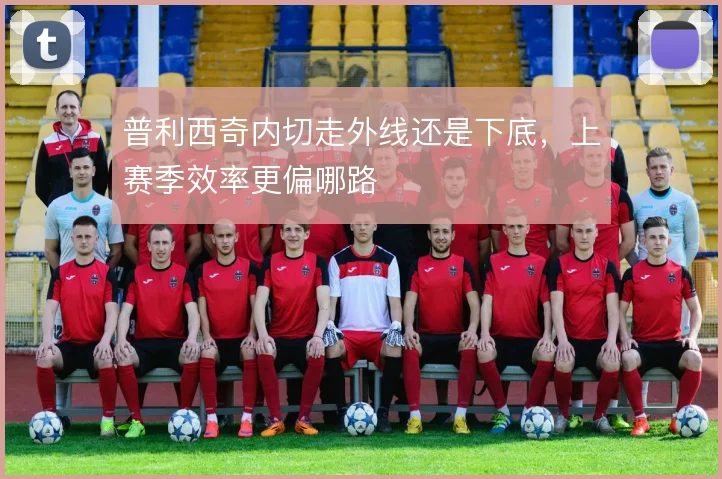 普利西奇内切走外线还是下底，上赛季效率更偏哪路