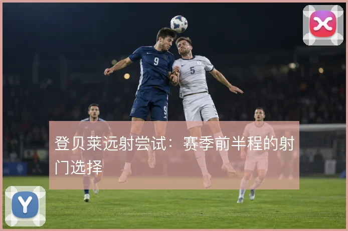 登贝莱远射尝试：赛季前半程的射门选择