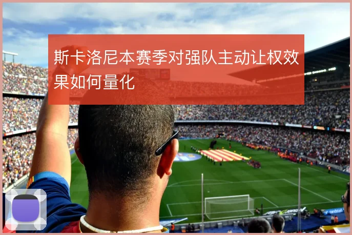 斯卡洛尼本赛季对强队主动让权效果如何量化