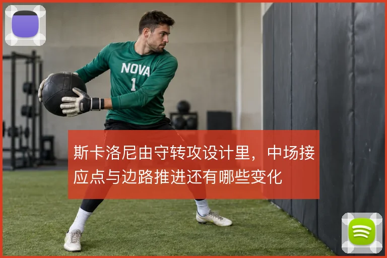 斯卡洛尼由守转攻设计里,中场接应点与边路推进还有哪些变化