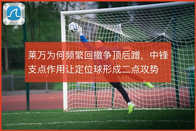 莱万为何频繁回撤争顶后蹭，中锋支点作用让定位球形成二点攻势