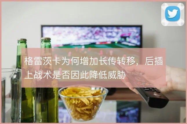格雷茨卡为何增加长传转移，后插上战术是否因此降低威胁
