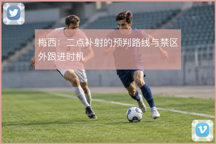 梅西:二点补射的预判路线与禁区外跟进时机