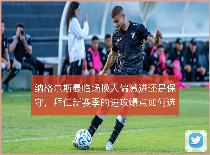 纳格尔斯曼临场换人偏激进还是保守,拜仁新赛季的进攻爆点如何选择侧重