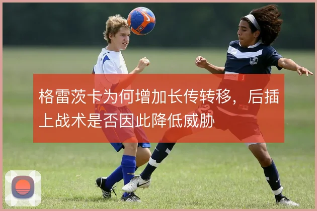格雷茨卡为何增加长传转移，后插上战术是否因此降低威胁