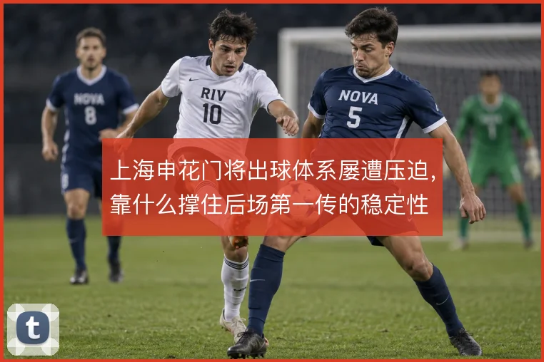 上海申花门将出球体系屡遭压迫,靠什么撑住后场第一传的稳定性