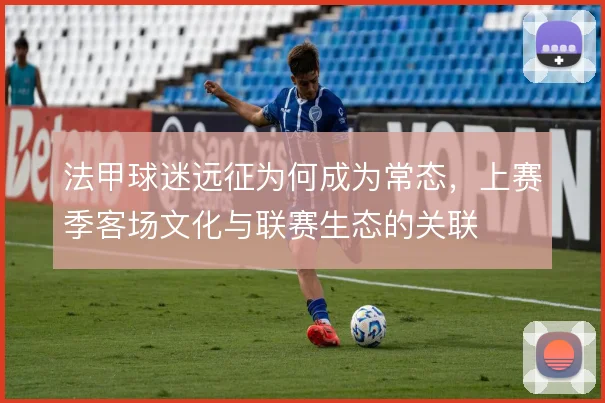 法甲球迷远征为何成为常态，上赛季客场文化与联赛生态的关联
