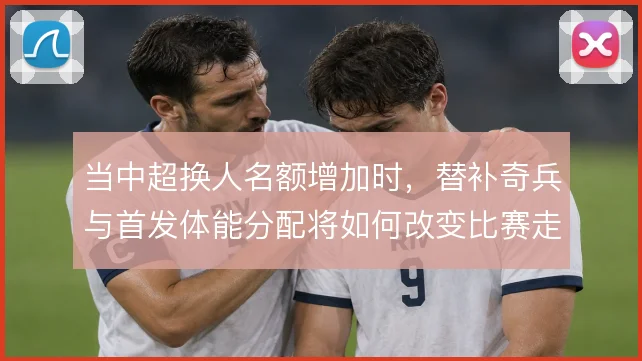 当中超换人名额增加时，替补奇兵与首发体能分配将如何改变比赛走势