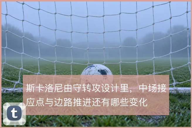 斯卡洛尼由守转攻设计里，中场接应点与边路推进还有哪些变化
