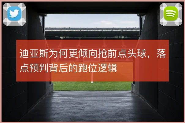 迪亚斯为何更倾向抢前点头球，落点预判背后的跑位逻辑
