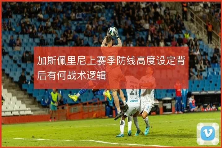 加斯佩里尼上赛季防线高度设定背后有何战术逻辑