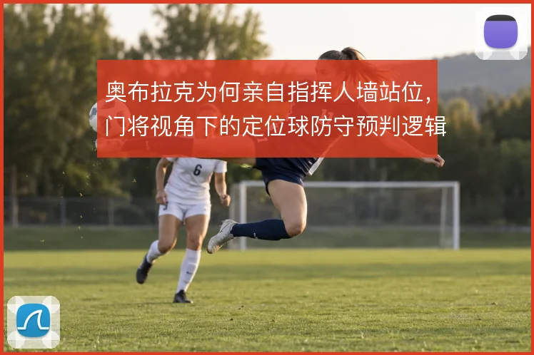 奥布拉克为何亲自指挥人墙站位，门将视角下的定位球防守预判逻辑