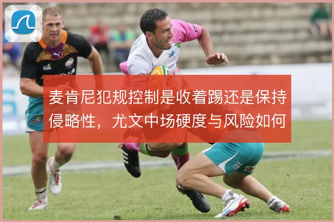 麦肯尼犯规控制是收着踢还是保持侵略性,尤文中场硬度与风险如何取舍
