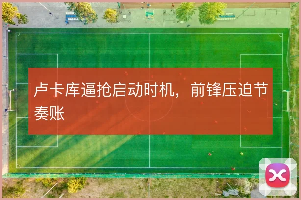卢卡库逼抢启动时机，前锋压迫节奏账