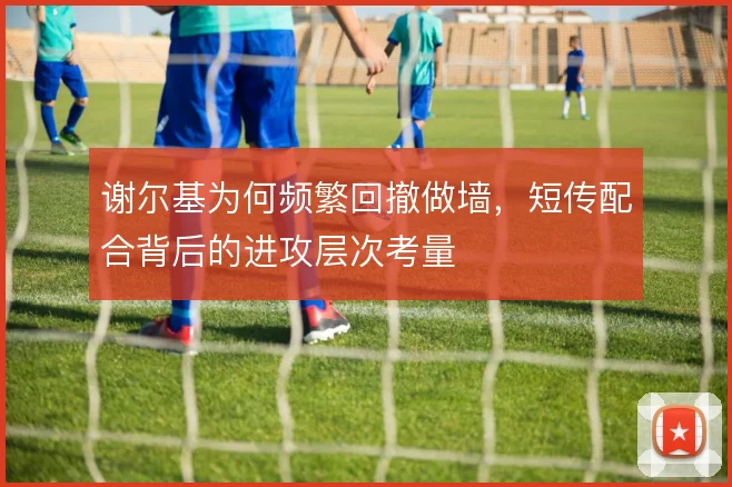 谢尔基为何频繁回撤做墙，短传配合背后的进攻层次考量