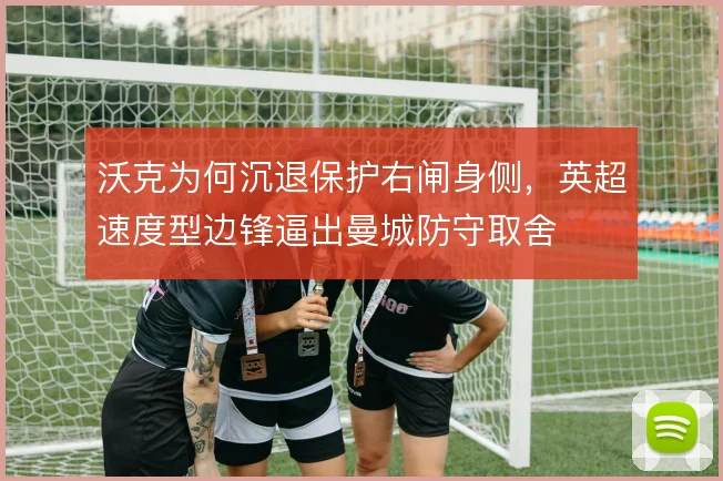 沃克为何沉退保护右闸身侧,英超速度型边锋逼出曼城防守取舍