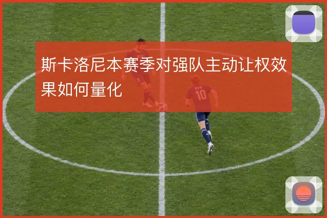 斯卡洛尼本赛季对强队主动让权效果如何量化