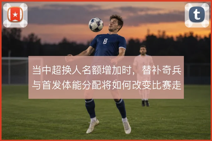 当中超换人名额增加时，替补奇兵与首发体能分配将如何改变比赛走势