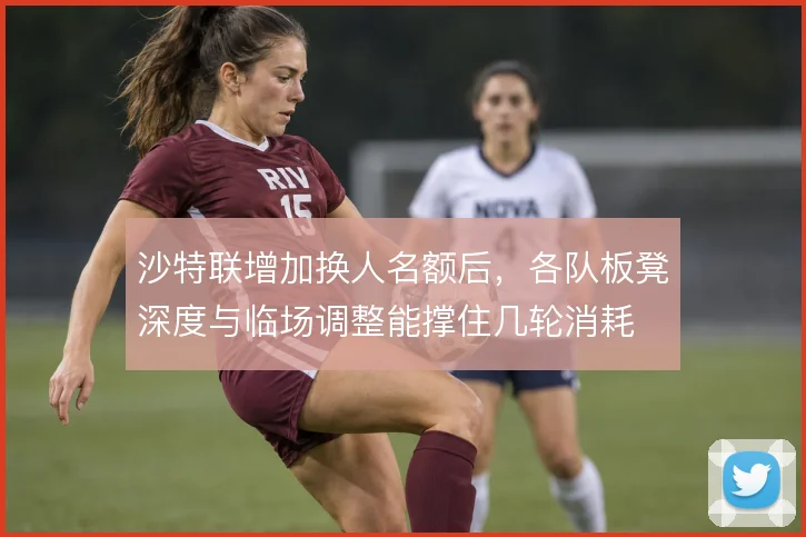 沙特联增加换人名额后,各队板凳深度与临场调整能撑住几轮消耗