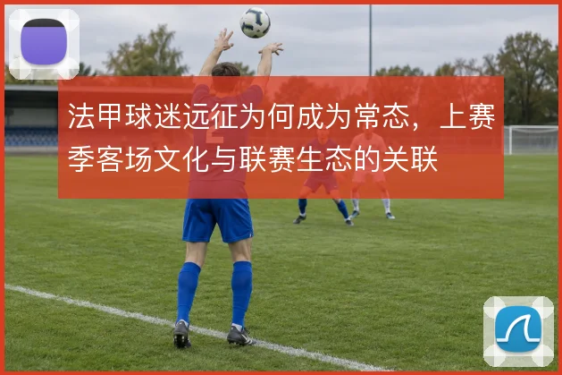 法甲球迷远征为何成为常态,上赛季客场文化与联赛生态的关联