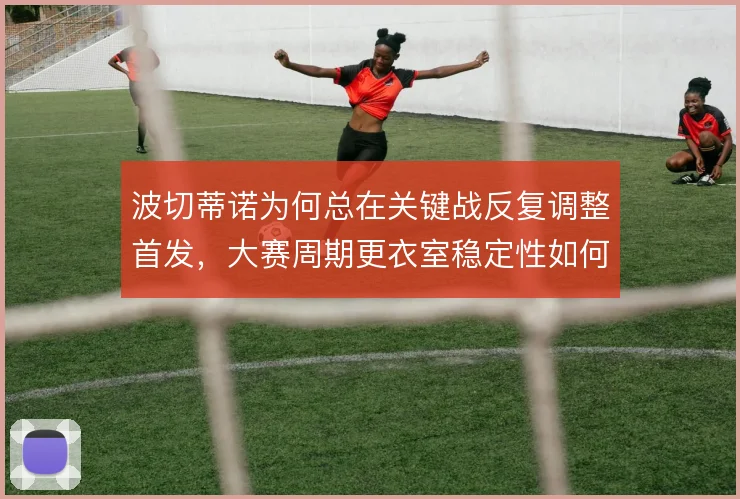 波切蒂诺为何总在关键战反复调整首发，大赛周期更衣室稳定性如何保障