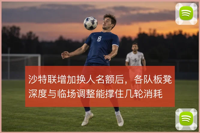 沙特联增加换人名额后，各队板凳深度与临场调整能撑住几轮消耗