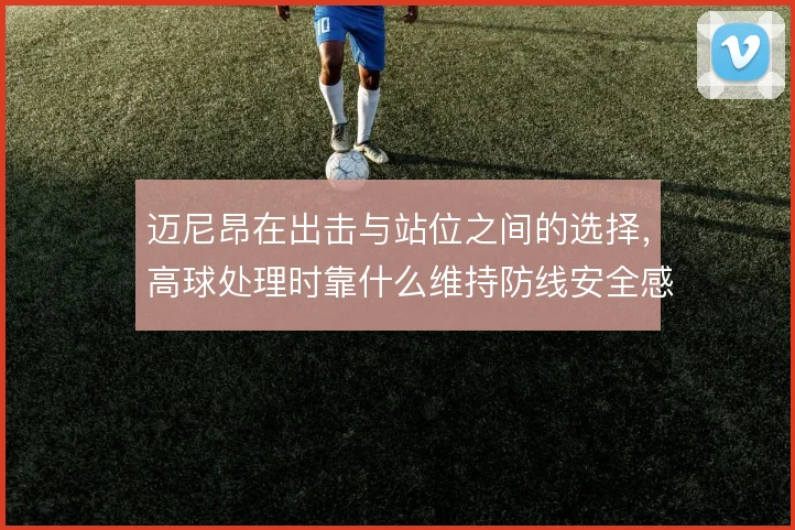 迈尼昂在出击与站位之间的选择,高球处理时靠什么维持防线安全感